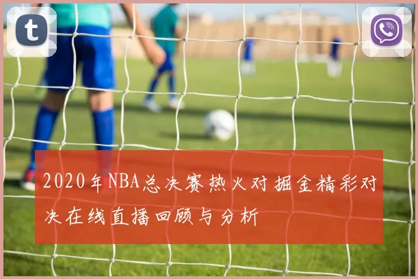 2020年NBA总决赛热火对掘金精彩对决在线直播回顾与分析