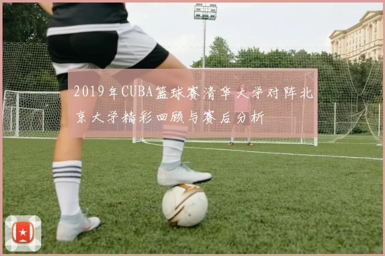 2019年CUBA篮球赛清华大学对阵北京大学精彩回顾与赛后分析