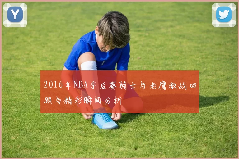 2016年NBA季后赛骑士与老鹰激战回顾与精彩瞬间分析