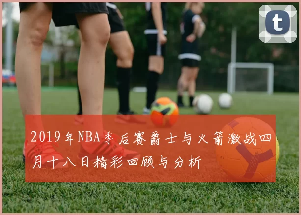 2019年NBA季后赛爵士与火箭激战四月十八日精彩回顾与分析