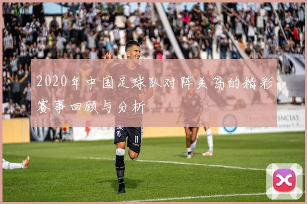 2020年中国足球队对阵关岛的精彩赛事回顾与分析
