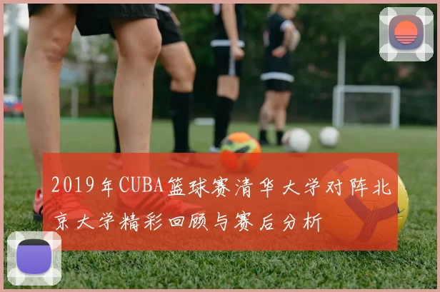 2019年CUBA篮球赛清华大学对阵北京大学精彩回顾与赛后分析