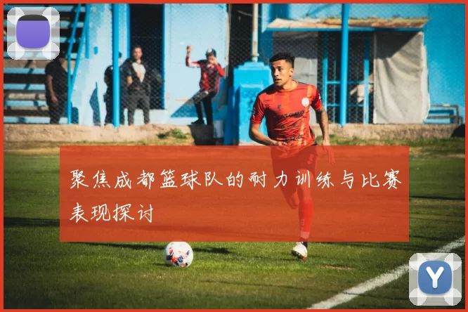 聚焦成都篮球队的耐力训练与比赛表现探讨