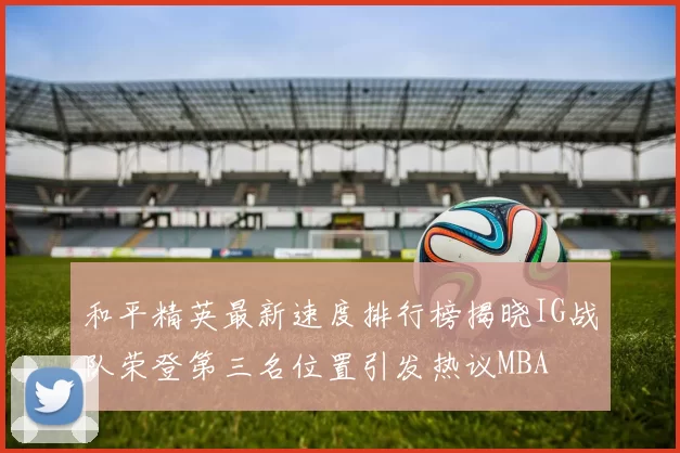 和平精英最新速度排行榜揭晓IG战队荣登第三名位置引发热议MBA