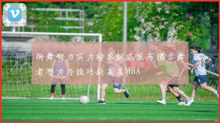 街舞耐力实力榜单权威发布揭示舞者潜力与技巧新高度MBA