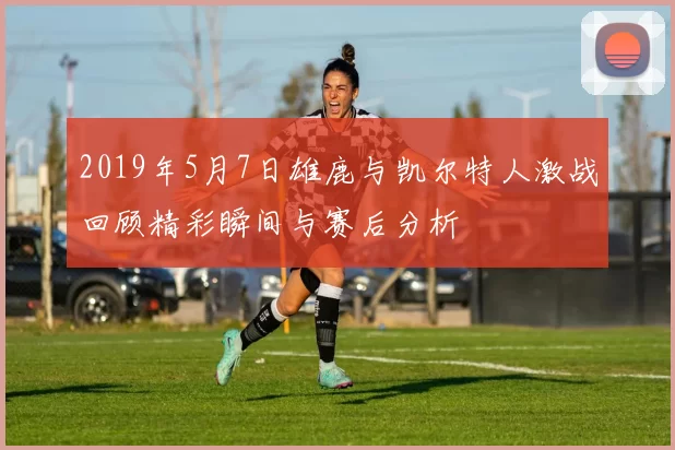 2019年5月7日雄鹿与凯尔特人激战回顾精彩瞬间与赛后分析