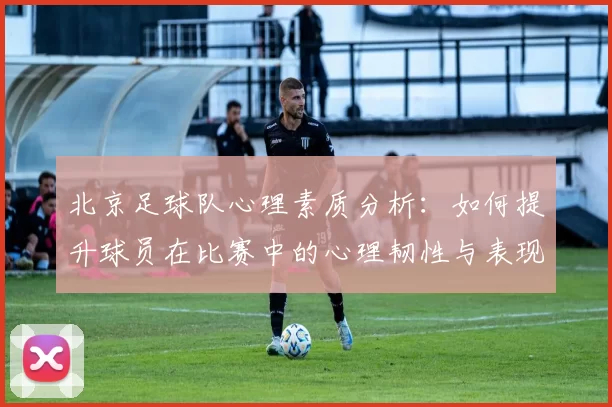 北京足球队心理素质分析：如何提升球员在比赛中的心理韧性与表现MBA