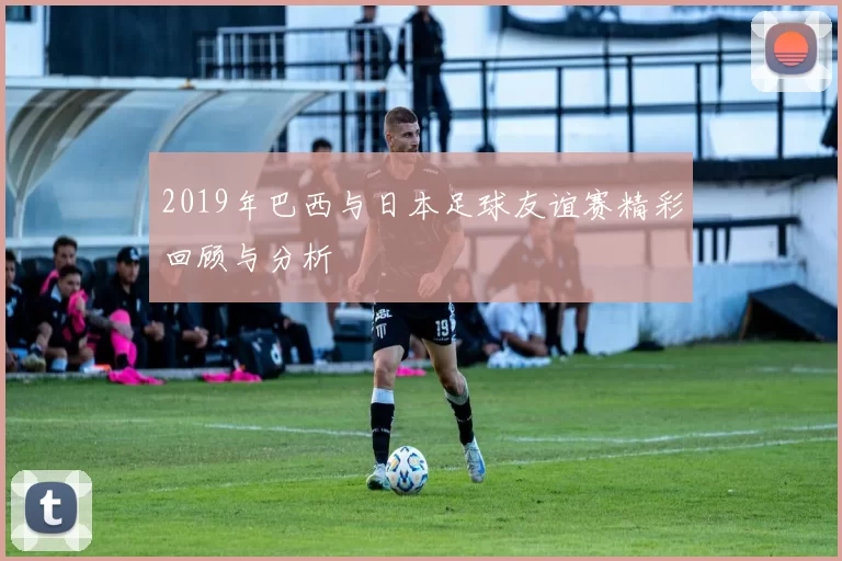 2019年巴西与日本足球友谊赛精彩回顾与分析