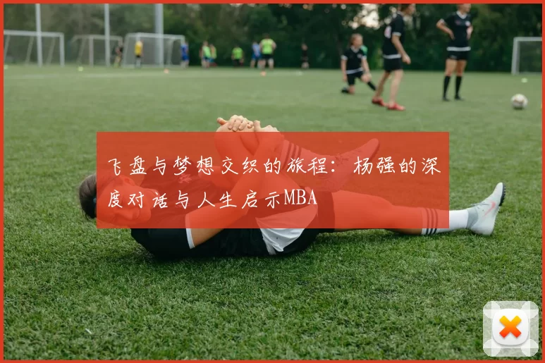 飞盘与梦想交织的旅程：杨强的深度对话与人生启示MBA