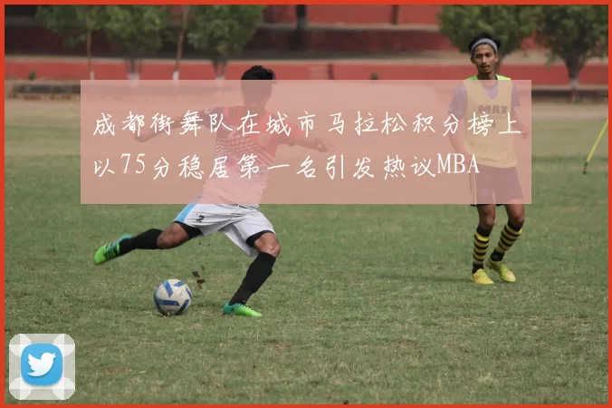 成都街舞队在城市马拉松积分榜上以75分稳居第一名引发热议MBA