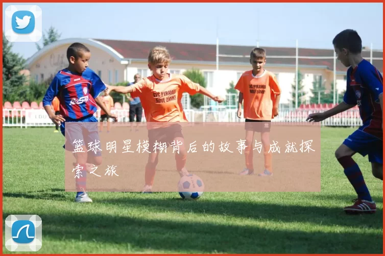 篮球明星模糊背后的故事与成就探索之旅