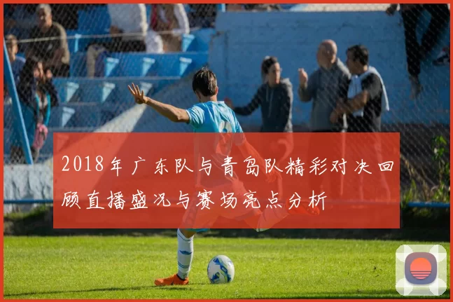 2018年广东队与青岛队精彩对决回顾直播盛况与赛场亮点分析