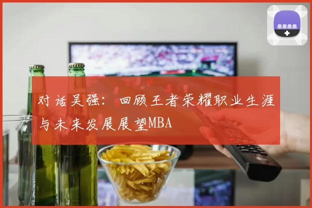 对话吴强：回顾王者荣耀职业生涯与未来发展展望MBA